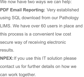 We now have two ways we can help: PDF Email Reporting:  Very established  using SQL download from our Pathology  LIMS. We have over 60 users in place and  this process is a convenient low cost  secure way of receiving electronic  results. NPEX:  If you use this IT solution please  contact us for further details on how we  can work together.