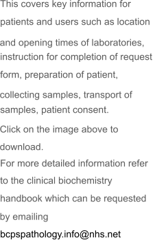 This covers key information for  patients and users such as location  instruction for completion of request  form, preparation of patient,  samples, patient consent. For more detailed information refer  to the clinical biochemistry  handbook which can be requested  bcpspathology.info@nhs.net and opening times of laboratories,  collecting samples, transport of  Click on the image above to  download.  by emailing   